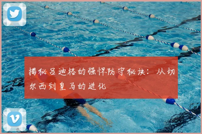 揭秘吕迪格的强悍防守秘诀：从切尔西到皇马的进化