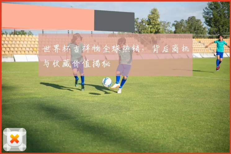 世界杯吉祥物全球热销，背后商机与收藏价值揭秘