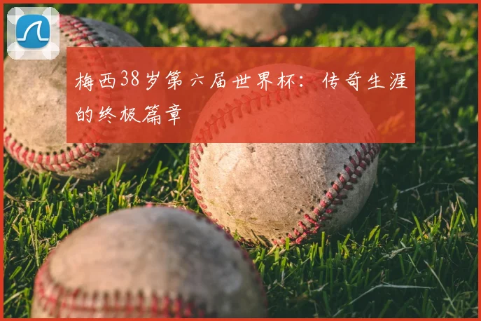 梅西38岁第六届世界杯：传奇生涯的终极篇章