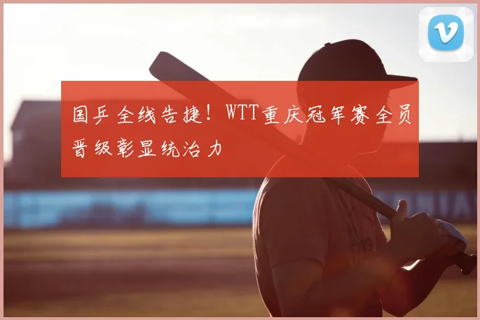 国乒全线告捷！WTT重庆冠军赛全员晋级彰显统治力