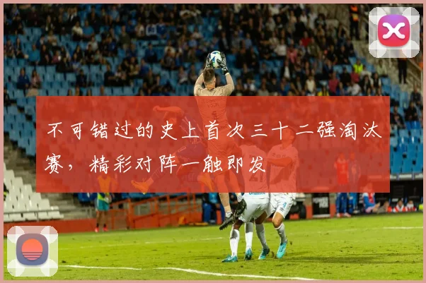 不可错过的史上首次三十二强淘汰赛,精彩对阵一触即发