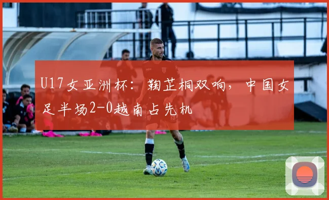 U17女亚洲杯：鞠芷桐双响，中国女足半场2-0越南占先机