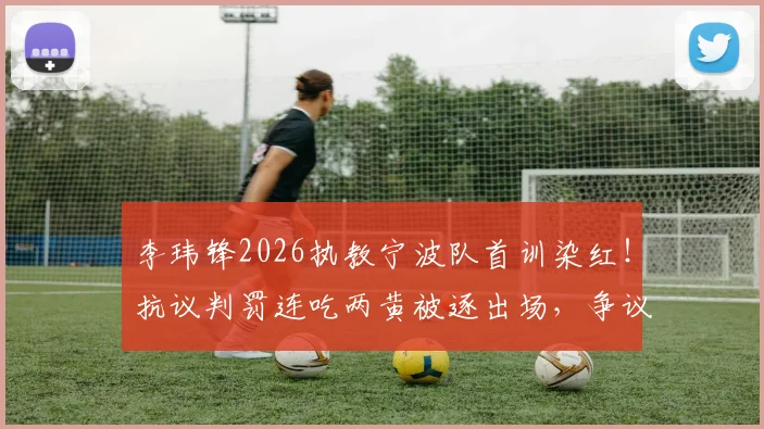 李玮锋2026执教宁波队首训染红！抗议判罚连吃两黄被逐出场，争议细节全回顾