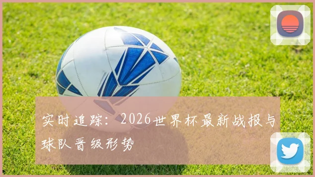 实时追踪:2026世界杯最新战报与球队晋级形势