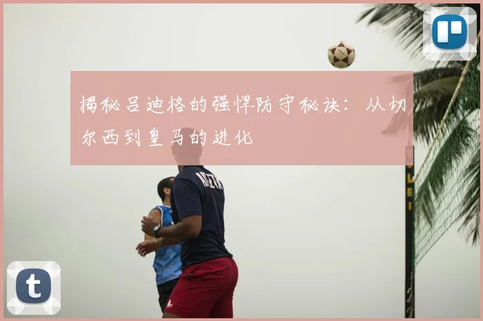 揭秘吕迪格的强悍防守秘诀：从切尔西到皇马的进化