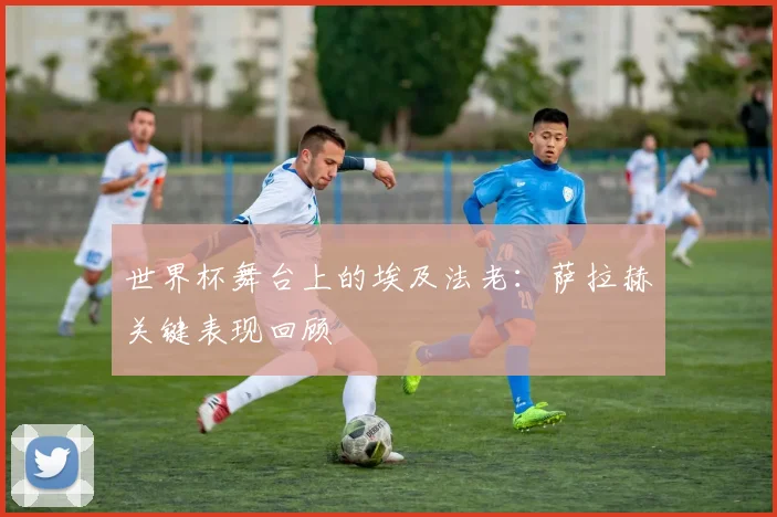 世界杯舞台上的埃及法老：萨拉赫关键表现回顾