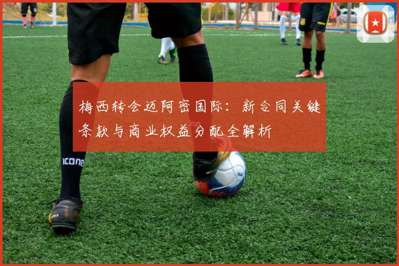 梅西转会迈阿密国际：新合同关键条款与商业权益分配全解析