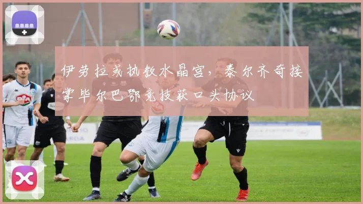 伊劳拉或执教水晶宫，泰尔齐奇接掌毕尔巴鄂竞技获口头协议