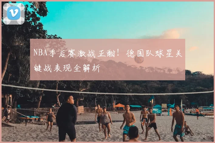 NBA季后赛激战正酣!德国队球星关键战表现全解析